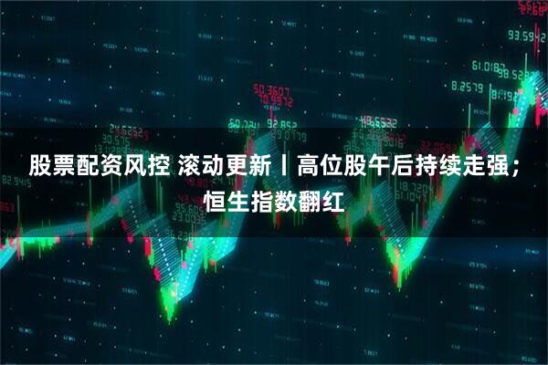 股票配资风控 滚动更新丨高位股午后持续走强；恒生指数翻红