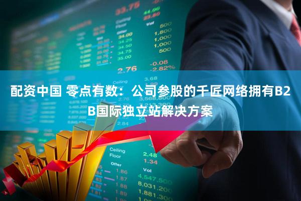 配资中国 零点有数：公司参股的千匠网络拥有B2B国际独立站解决方案