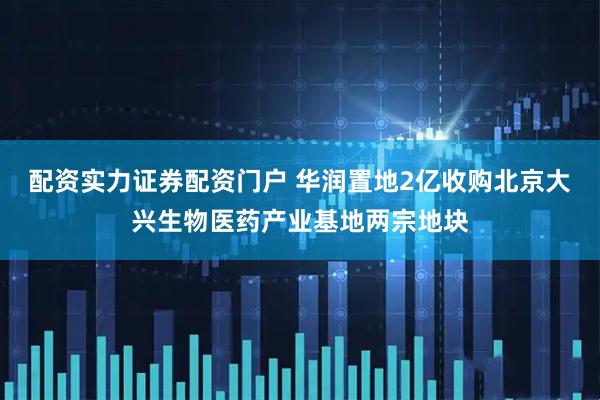 配资实力证券配资门户 华润置地2亿收购北京大兴生物医药产业基地两宗地块