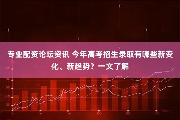 专业配资论坛资讯 今年高考招生录取有哪些新变化、新趋势？一文了解