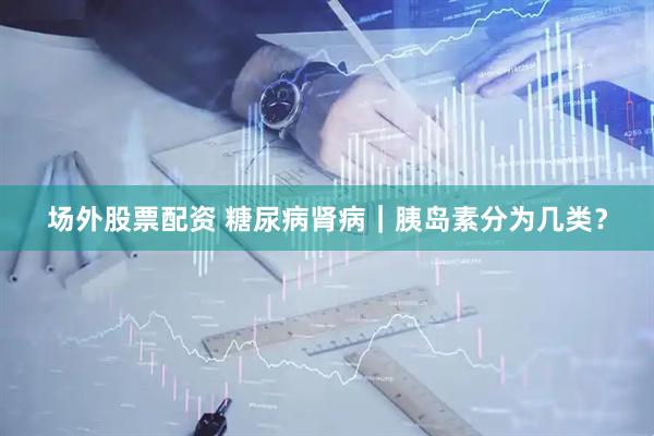 场外股票配资 糖尿病肾病｜胰岛素分为几类？