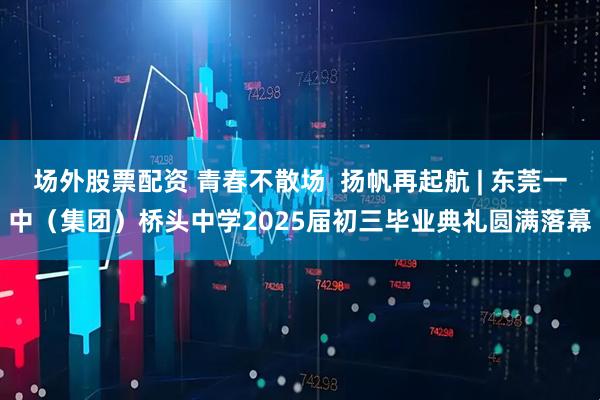 场外股票配资 青春不散场  扬帆再起航 | 东莞一中（集团）桥头中学2025届初三毕业典礼圆满落幕