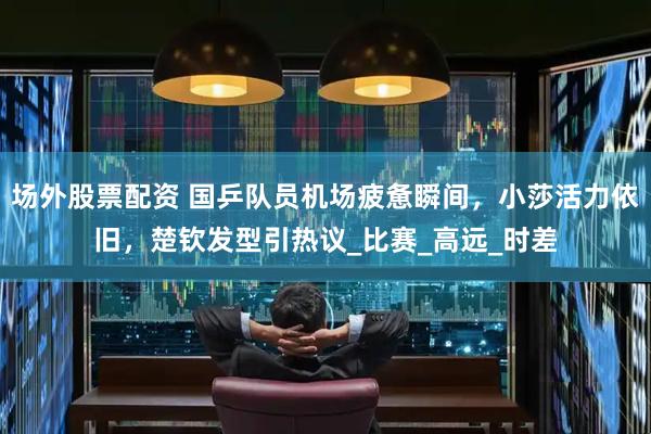 场外股票配资 国乒队员机场疲惫瞬间，小莎活力依旧，楚钦发型引热议_比赛_高远_时差