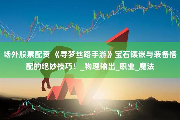 场外股票配资 《寻梦丝路手游》宝石镶嵌与装备搭配的绝妙技巧！_物理输出_职业_魔法