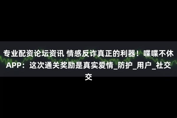 专业配资论坛资讯 情感反诈真正的利器！喋喋不休APP：这次通关奖励是真实爱情_防护_用户_社交