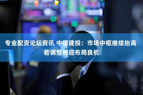专业配资论坛资讯 中信建投：市场中枢继续抬高 若调整将迎布局良机