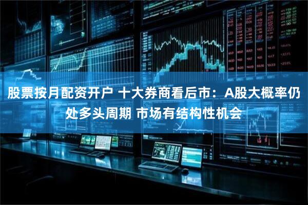 股票按月配资开户 十大券商看后市：A股大概率仍处多头周期 市场有结构性机会