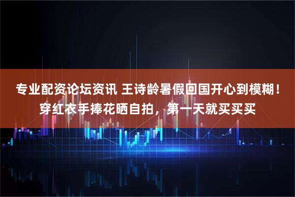 专业配资论坛资讯 王诗龄暑假回国开心到模糊！穿红衣手捧花晒自拍，第一天就买买买