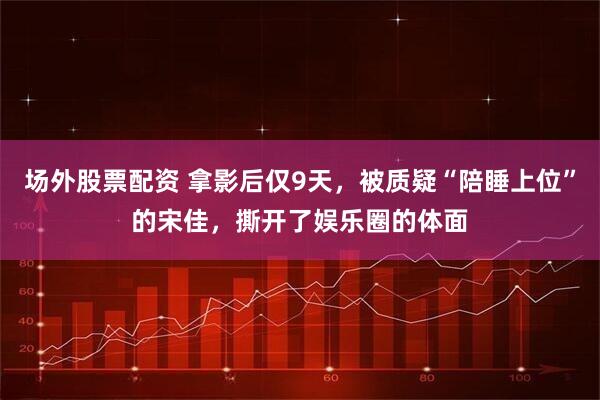 场外股票配资 拿影后仅9天，被质疑“陪睡上位”的宋佳，撕开了娱乐圈的体面