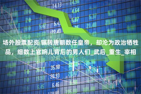 场外股票配资 辗转唐朝数任皇帝，却沦为政治牺牲品，细数上官婉儿背后的男人们_武后_重生_宰相