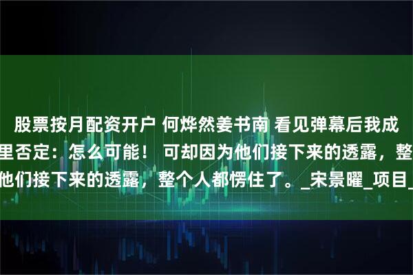 股票按月配资开户 何烨然姜书南 看见弹幕后我成全未婚妻 我当即就在心里否定：怎么可能！ 可却因为他们接下来的透露，整个人都愣住了。_宋景曜_项目_什么