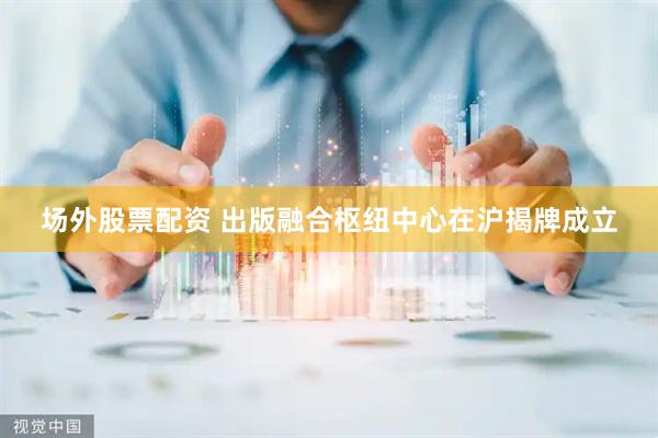 场外股票配资 出版融合枢纽中心在沪揭牌成立