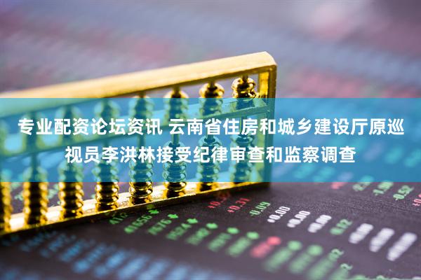 专业配资论坛资讯 云南省住房和城乡建设厅原巡视员李洪林接受纪律审查和监察调查