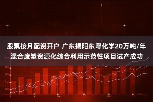 股票按月配资开户 广东揭阳东粤化学20万吨/年混合废塑资源化综合利用示范性项目试产成功