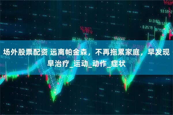 场外股票配资 远离帕金森，不再拖累家庭，早发现早治疗_运动_动作_症状
