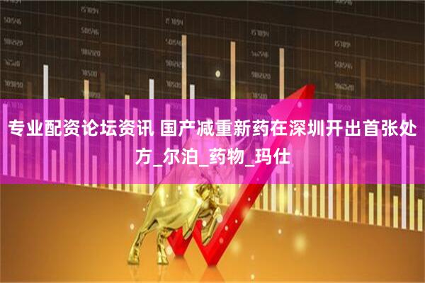 专业配资论坛资讯 国产减重新药在深圳开出首张处方_尔泊_药物_玛仕