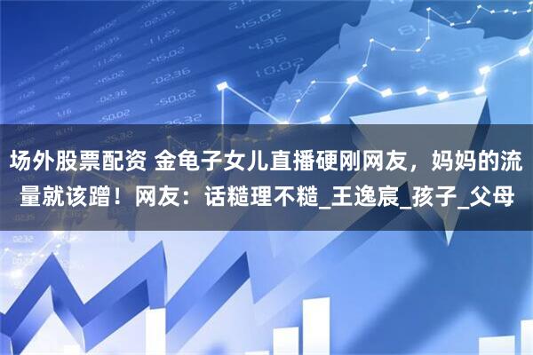 场外股票配资 金龟子女儿直播硬刚网友，妈妈的流量就该蹭！网友：话糙理不糙_王逸宸_孩子_父母