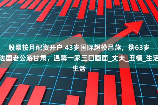 股票按月配资开户 43岁国际超模吕燕，携63岁法国老公游甘肃，温馨一家三口画面_丈夫_丑模_生活