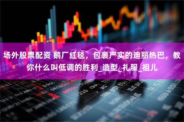 场外股票配资 鹅厂红毯，包裹严实的迪丽热巴，教你什么叫低调的胜利_造型_礼服_祖儿