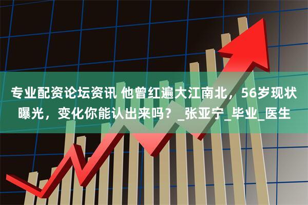 专业配资论坛资讯 他曾红遍大江南北，56岁现状曝光，变化你能认出来吗？_张亚宁_毕业_医生