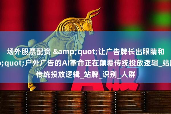 场外股票配资 &quot;让广告牌长出眼睛和大脑！&quot;户外广告的AI革命正在颠覆传统投放逻辑_站牌_识别_人群