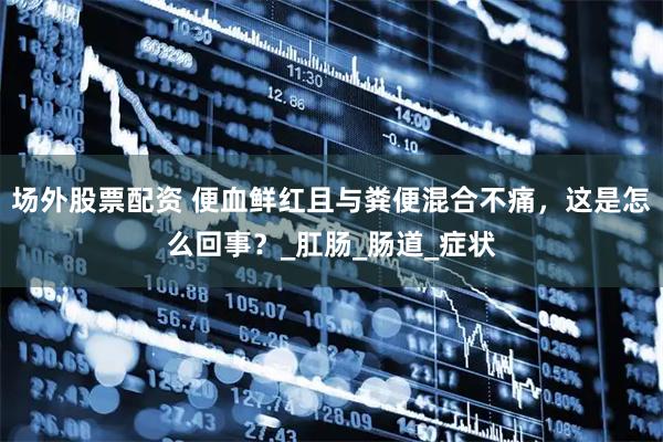 场外股票配资 便血鲜红且与粪便混合不痛，这是怎么回事？_肛肠_肠道_症状