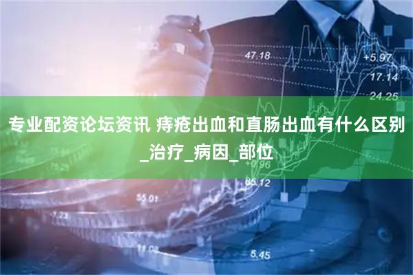 专业配资论坛资讯 痔疮出血和直肠出血有什么区别_治疗_病因_部位