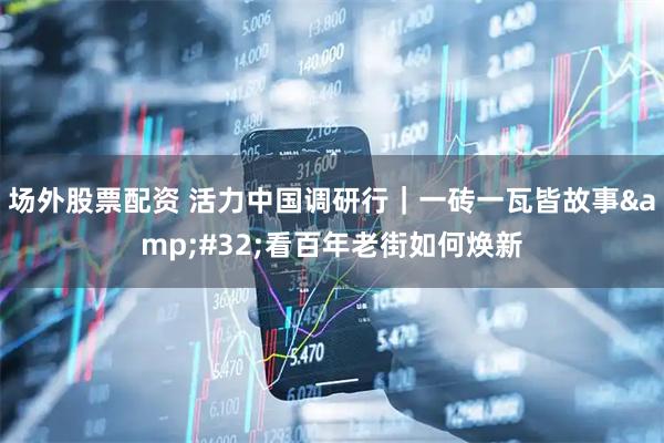 场外股票配资 活力中国调研行｜一砖一瓦皆故事&#32;看百年老街如何焕新