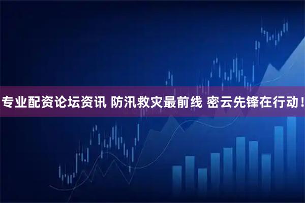 专业配资论坛资讯 防汛救灾最前线 密云先锋在行动！