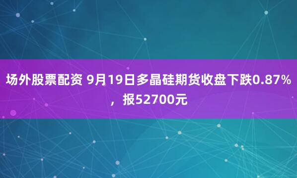 场外股票配资 9月19日多晶硅期货收盘下跌0.87%，报52700元