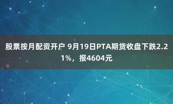 股票按月配资开户 9月19日PTA期货收盘下跌2.21%，报4604元