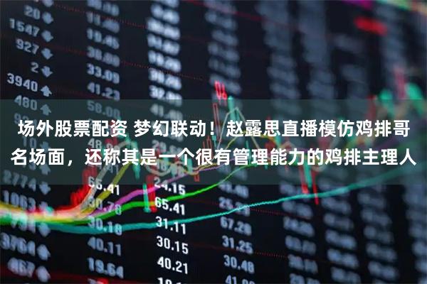 场外股票配资 梦幻联动！赵露思直播模仿鸡排哥名场面，还称其是一个很有管理能力的鸡排主理人