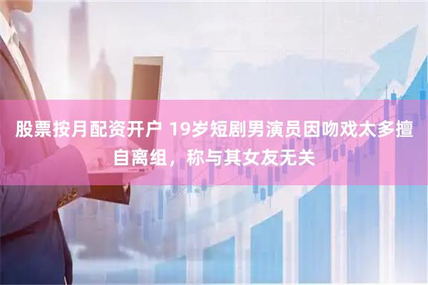 股票按月配资开户 19岁短剧男演员因吻戏太多擅自离组，称与其女友无关
