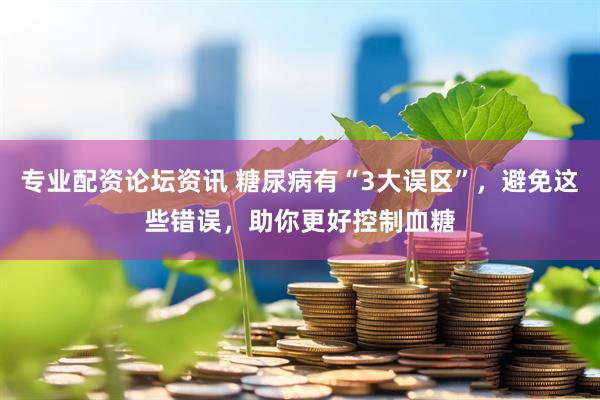专业配资论坛资讯 糖尿病有“3大误区”，避免这些错误，助你更好控制血糖