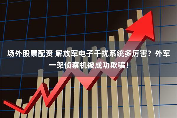 场外股票配资 解放军电子干扰系统多厉害?外军一架侦察机被成功欺骗!