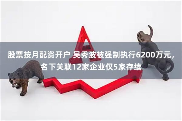 股票按月配资开户 吴秀波被强制执行6200万元，名下关联12家企业仅5家存续