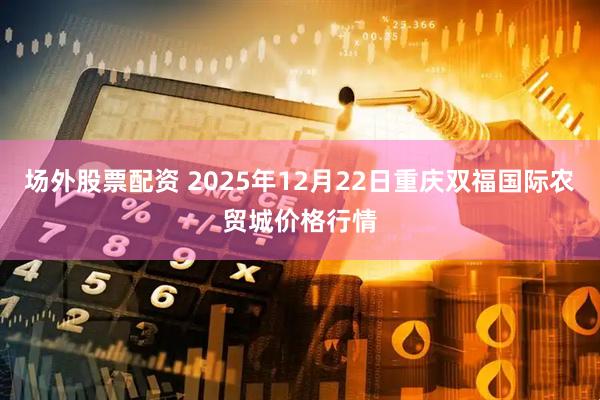 场外股票配资 2025年12月22日重庆双福国际农贸城价格行情