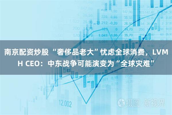 南京配资炒股 “奢侈品老大”忧虑全球消费，LVMH CEO：中东战争可能演变为“全球灾难”
