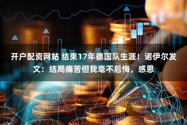 开户配资网站 结束17年德国队生涯！诺伊尔发文：结局痛苦但我毫不后悔，感恩