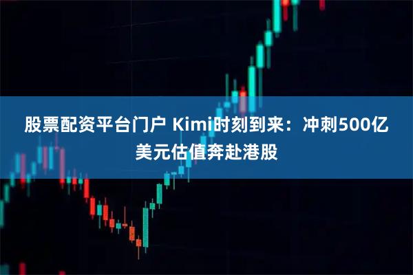 股票配资平台门户 Kimi时刻到来：冲刺500亿美元估值奔赴港股