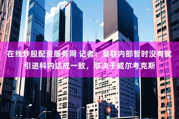 在线炒股配资服务网 记者：曼联内部暂时没有就引进科内达成一致，取决于威尔考克斯